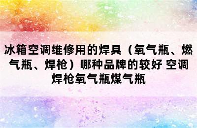 冰箱空调维修用的焊具（氧气瓶、燃气瓶、焊枪）哪种品牌的较好 空调焊枪氧气瓶煤气瓶